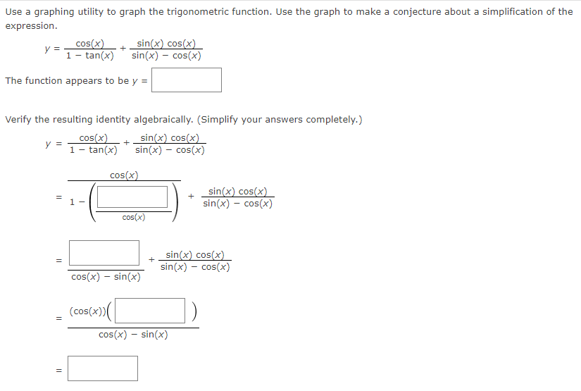 Use a graphing utility to graph the trigonometric function. Use the graph to make a conjecture about a simplification of the
expression.
cos(x)
y =
1 - tan(x)
sin(x) cos(x)
sin(x) – cos(x)
+
The function appears to be y =
Verify the resulting identity algebraically. (Simplify your answers completely.)
cos(x)+ sin(x) cos(x)
y =
1- tan(x) sin(x) – cos(x)
cos(x)
sin(x) cos(x)
sin(x) – cos(x)
1 -
cos(x)
sin(x) cos(x)
sin(x) - cos(x)
cos(x) – sin(x)
(cos(x))
cos(x) – sin(x)
