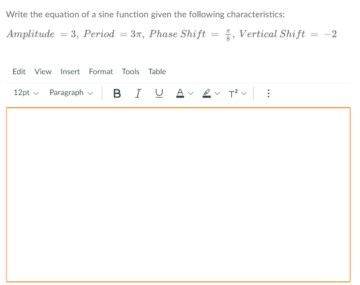 Write the equation of a sine function given the following characteristics:
Amplitude = 3, Period = 37, Phase Shift = %, Vertical Shift = -2
Edit View Insert Format Tools Table
12pt v
Paragraph v
B IU A -
T? v :
