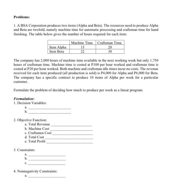 Problems:
1. A BSA Corporation produces two items (Alpha and Beta). The resources need to produce Alpha
and Beta are twofold, namely machine time for automatic processing and craftsman time for hand
finishing. The table below gives the number of hours required for each item:
Item Alpha
Item Beta
|Machine Time | Craftsman Time
15
22
| 20
30
The company has 2,000 hours of machine time available in the next working week but only 1,750
hours of craftsman time. Machine time is costed at P100 per hour worked and craftsman time is
costed at P20 per hour worked. Both machine and craftsman idle times incur no costs. The revenue
received for each item produced (all production is sold) is P4,000 for Alpha and P6,000 for Beta.
The company has a specific contract to produce 10 items of Alpha per week for a particular
customer.
Formulate the problem of deciding how much to produce per week as a linear program.
Formulation:
1. Decision Variables:
а.
b.
2. Objective Function:
a. Total Revenue
b. Machine Cost
c. Craftsmen Cost
d. Total Cost
e. Total Profit
3. Constraints:
a.
b.
с.
4. Nonnegativity Constraints:
a.
