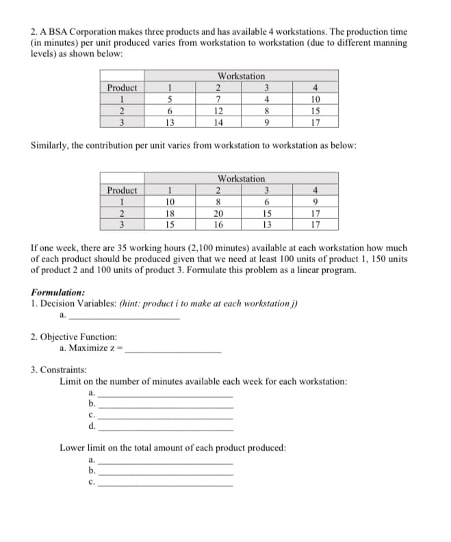 2. A BSA Corporation makes three products and has available 4 workstations. The production time
(in minutes) per unit produced varies from workstation to workstation (due to different manning
levels) as shown below:
Workstation
2
3
7
Product
1
4
1
5
4
10
2
3
12
8
15
13
14
9
17
Similarly, the contribution per unit varies from workstation to workstation as below:
Workstation
3
Product
1
4
1
10
8
2
3
18
20
15
17
15
16
13
17
If one week, there are 35 working hours (2,100 minutes) available at each workstation how much
of each product should be produced given that we need at least 100 units of product 1, 150 units
of product 2 and 100 units of product 3. Formulate this problem as a linear program.
Formulation:
1. Decision Variables: (hint: product i to make at each workstation j)
2. Objective Function:
a. Maximize z =,
3. Constraints:
Limit on the number of minutes available each week for each workstation:
a.
b.
с.
d.
Lower limit on the total amount of each product produced:
а.
b.
с.
