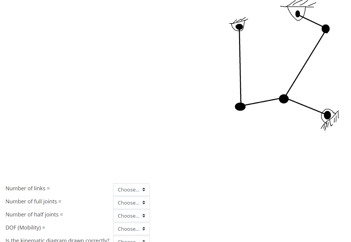 Number of links =
Choose... +
Number of full joints =
Choose... +
Number of half joints =
Choose... +
DOF (Mobility) =
Choose... +
Is the kinematic diagram drawn correctly?
Chooro
