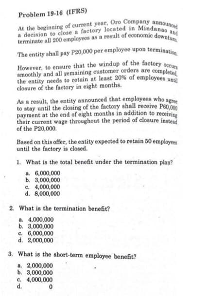 The entity shall pay P20,000 per employee upon termination.
Problem 19-16 (IFRS)
terminate all 200 employees as a result of economic downturn
a decision to close a factory located in Mindanao and
At the beginning of current year, Oro Company announced
ae
However, to ensure that the windup of the factory occu-n
smoothly and all pemaining customer orders are complete
the entity needs to retain at least 20% of employees un
closure of the factory in eight months.
As a result, the entity announced that employees who agree
to stay until the closing of the factory shall receive P60,000
payment at the end of eight months in addition to receiving
their current wage throughout the period of closure instead
of the P20,000.
Based on this offer, the entity expected to retain 50 employees
until the factory is closed.
1. What is the total benefit under the termination plan?
a. 6,000,000
b. 3,000,000
c. 4,000,000
d. 8,000,000
2. What is the termination benefit?
a. 4,000,000
b. 3,000,000
c. 6,000,000
d. 2,000,000
3. What is the short-term employee benefit?
a. 2,000,000
b. 3,000,000
c. 4,000,000
d.
