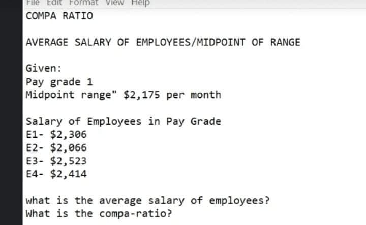 Filé Edit Förmat View Help
COMPA RATIO
AVERAGE SALARY OF EMPLOYEES/MIDPOINT OF RANGE
Given:
Pay grade 1
Midpoint range" $2,175
per month
Salary of Employees in Pay Grade
E1- $2,306
E2- $2,066
E3- $2,523
E4- $2,414
what is the average salary of employees?
What is the compa-ratio?
