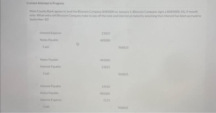 Current Attempt in Progress
Moss County Bank agrees to lend the Blossom Company $485000 on January 1. Blossom Company signs a $485000, 6%, 9-month
note. What entry will Blossom Company make to pay off the note and interest at maturity assuming that interest has been accrued to
September 30?
Interest Expense
Notes Payable
Cash
Notes Payable
Interest Payable
Cash
Interest Payable
Notes Payable
Interest Expense
Cash
21825
485000
485000
21825
14550
485000
7275
506825
506825
506825