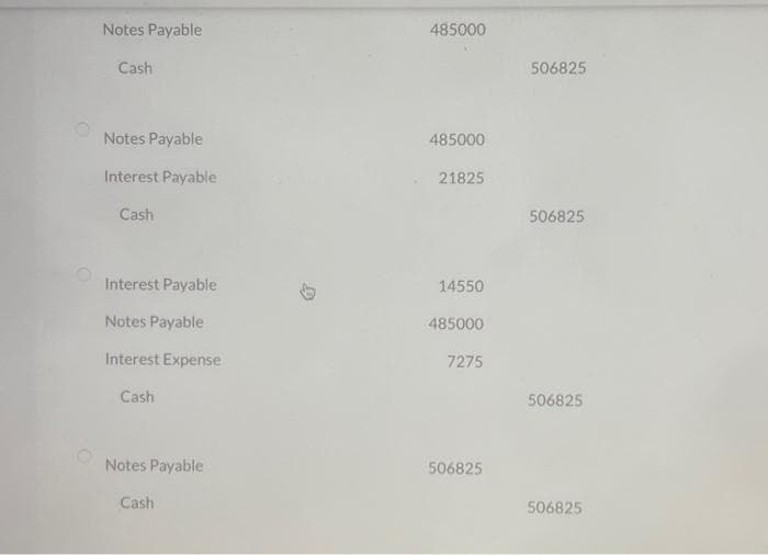 Notes Payable
Cash
Notes Payable
Interest Payable
Cash
Interest Payable
Notes Payable
Interest Expense
Cash
Notes Payable
Cash
D
485000
485000
21825
14550
485000
7275
506825
506825
506825
506825
506825