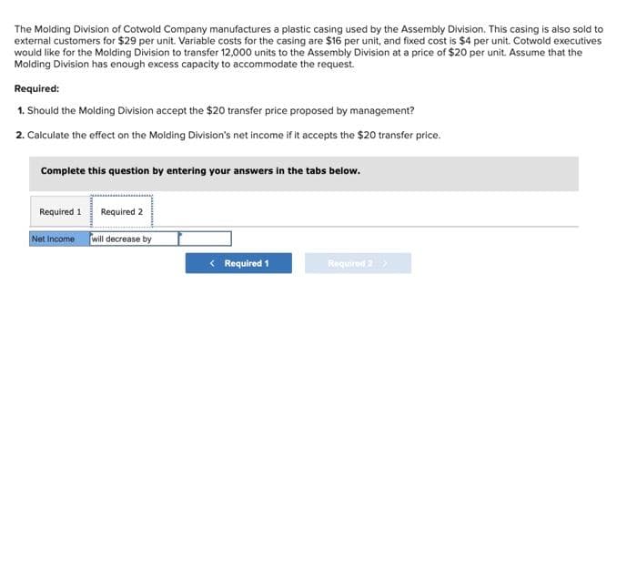 The Molding Division of Cotwold Company manufactures a plastic casing used by the Assembly Division. This casing is also sold to
external customers for $29 per unit. Variable costs for the casing are $16 per unit, and fixed cost is $4 per unit. Cotwold executives
would like for the Molding Division to transfer 12,000 units to the Assembly Division at a price of $20 per unit. Assume that the
Molding Division has enough excess capacity to accommodate the request.
Required:
1. Should the Molding Division accept the $20 transfer price proposed by management?
2. Calculate the effect on the Molding Division's net income if it accepts the $20 transfer price.
Complete this question by entering your answers in the tabs below.
Required 1
Net Income
Required 2
will decrease by
< Required 1
Required 2