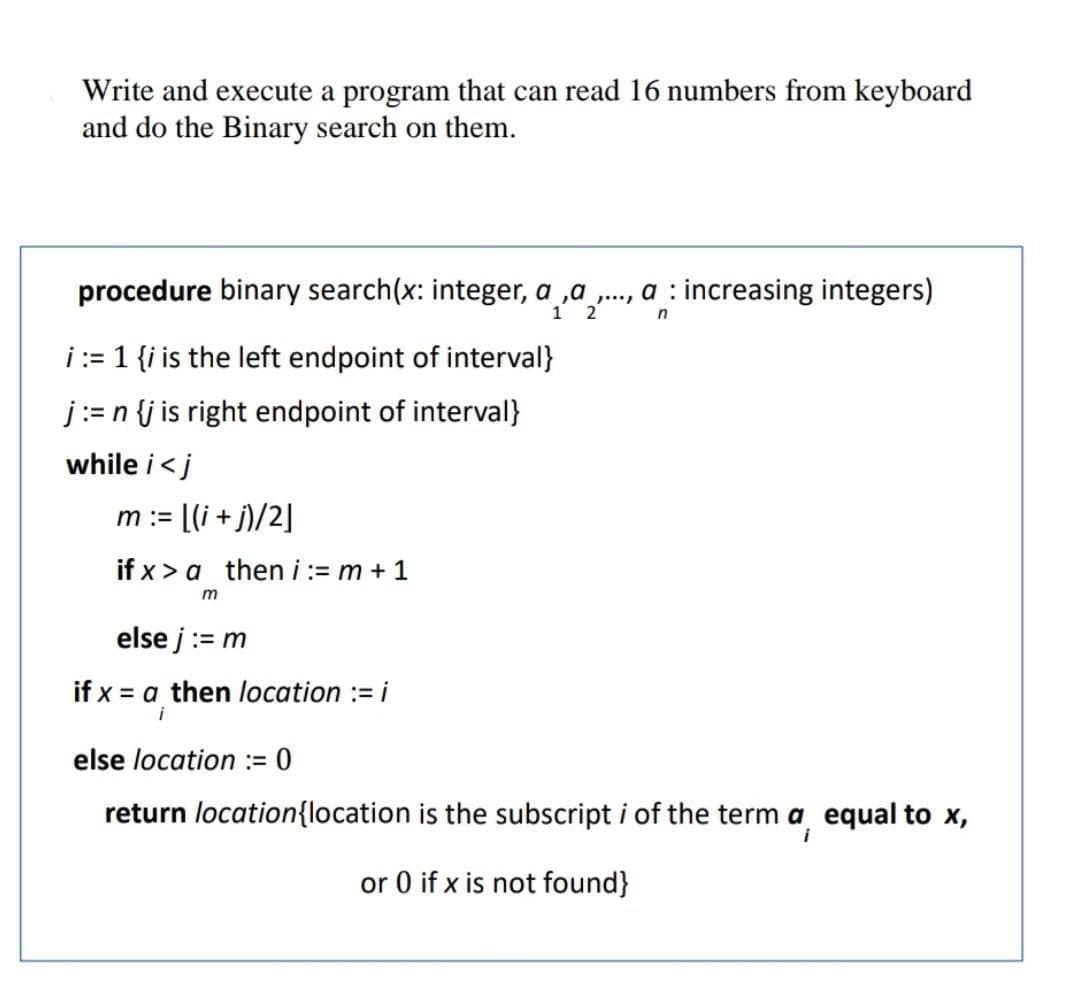 Write and execute a program that can read 16 numbers from keyboard
and do the Binary search on them.
procedure binary search(x: integer, a ,a ., a : increasing integers)
2
i:= 1 {i is the left endpoint of interval}
j:= n {j is right endpoint of interval}
while i<j
m := [(i + j)/2]
if x > a then i:= m + 1
else j:= m
if x = a then location := i
i
else location := 0
return location{location is the subscript i of the term a equal to x,
or 0 if x is not found}
