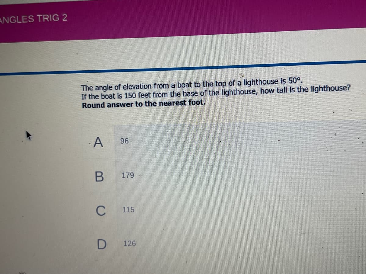 ANGLES TRIG 2
The angle of elevation from a boat to the top of a lighthouse is 50°.
If the boat is 150 feet from the base of the lighthouse, how tall is the lighthouse?
Round answer to the nearest foot.
A
179
C
115
126
