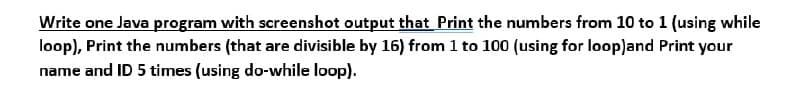 Write one Java program with screenshot output that Print the numbers from 10 to 1 (using while
loop), Print the numbers (that are divisible by 16) from 1 to 100 (using for loopland Print your
name and ID 5 times (using do-while loop).
