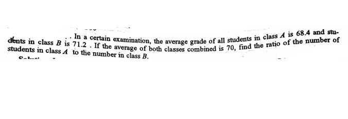 .. In a certain examination, the average grade of all students in class A is 68.4 and stu-
dents in class B is 71.2 . If the average of both classes combined is 70, find the ratio of the number of
students in class A to the number in class B.
