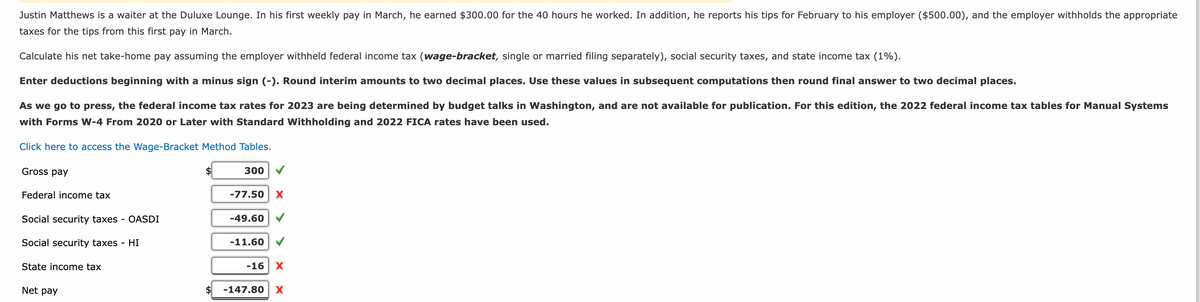 Justin Matthews is a waiter at the Duluxe Lounge. In his first weekly pay in March, he earned $300.00 for the 40 hours he worked. In addition, he reports his tips for February to his employer ($500.00), and the employer withholds the appropriate
taxes for the tips from this first pay in March.
Calculate his net take-home pay assuming the employer withheld federal income tax (wage-bracket, single or married filing separately), social security taxes, and state income tax (1%).
Enter deductions beginning with a minus sign (-). Round interim amounts to two decimal places. Use these values in subsequent computations then round final answer to two decimal places.
As we go to press, the federal income tax rates for 2023 are being determined by budget talks in Washington, and are not available for publication. For this edition, the 2022 federal income tax tables for Manual Systems
with Forms W-4 From 2020 or Later with Standard Withholding and 2022 FICA rates have been used.
Click here to access the Wage-Bracket Method Tables.
Gross pay
Federal income tax
Social security taxes - OASDI
Social security taxes - HI
State income tax
Net pay
$
300
-77.50 X
-49.60
-11.60
-16 X
-147.80 X
