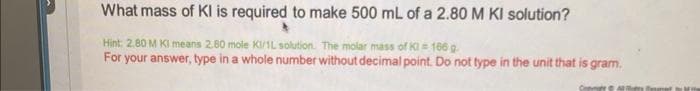 What mass of Kl is required to make 500 mL of a 2.80 M KI solution?
Hint: 2.80 M KI means 2.80 mole KI/1L solution. The molar mass of Kl = 166 g.
For your answer, type in a whole number without decimal point. Do not type in the unit that is gram.
Cont