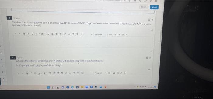 3
4
7
4
3 10
The directions for using epsom salts in a bath say to add 105 grams of Mg50, 7H₂O per liter of water. What is the concentration of (Mgions in the
bathwater? (show your work)
B/VAIRENY
Parapan
Aren
Calculate the fallowing concentration in Mmoles/L) (be sure to keep track of signcant figure
14:53 g of glucose (CMO) in 6340mL of H₂O
B/VANTEESEE
Return
184
Sub
**
ne
