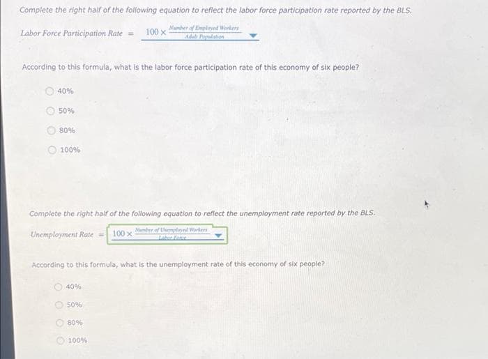 Complete the right half of the following equation to reflect the labor force participation rate reported by the BLS.
Number of Employed Workers
Adal Population
Labor Force Participation Rate = 100 x
According to this formula, what is the labor force participation rate of this economy of six people?
40%
50%
80%
100%
Complete the right half of the following equation to reflect the unemployment rate reported by the BLS.
Number of employed Workers
Unemployment Rate = 100 x 5
According to this formula, what is the unemployment rate of this economy of six people?
40%
50%
80%
100%