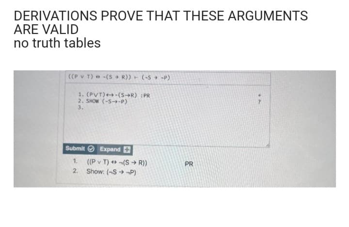 DERIVATIONS PROVE THAT THESE ARGUMENTS
ARE VALID
no truth tables
((PVT)-(SR)) + (-S-P)
1. (PVT)-(S→R) :PR
2. SHOW (-S--P)
3.
Submit Expand +
1. ((PVT)-(SR))
2. Show: (SP)
PR
+7