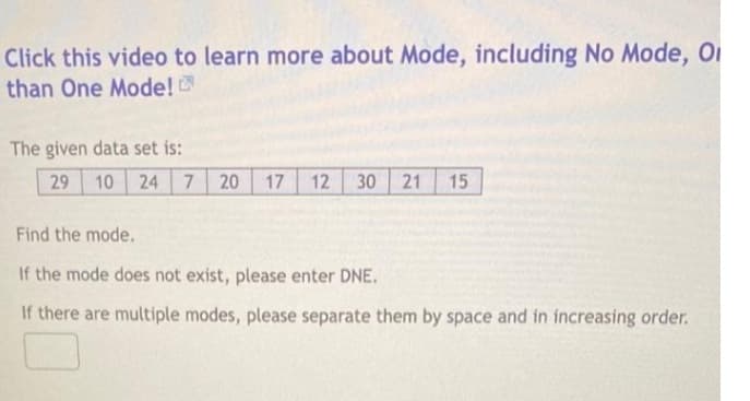 Click this video to learn more about Mode, including No Mode, O
than One Mode!
The given data set is:
29 10 24 7 20 17 12 30 21 15
Find the mode.
If the mode does not exist, please enter DNE.
If there are multiple modes, please separate them by space and in increasing order.