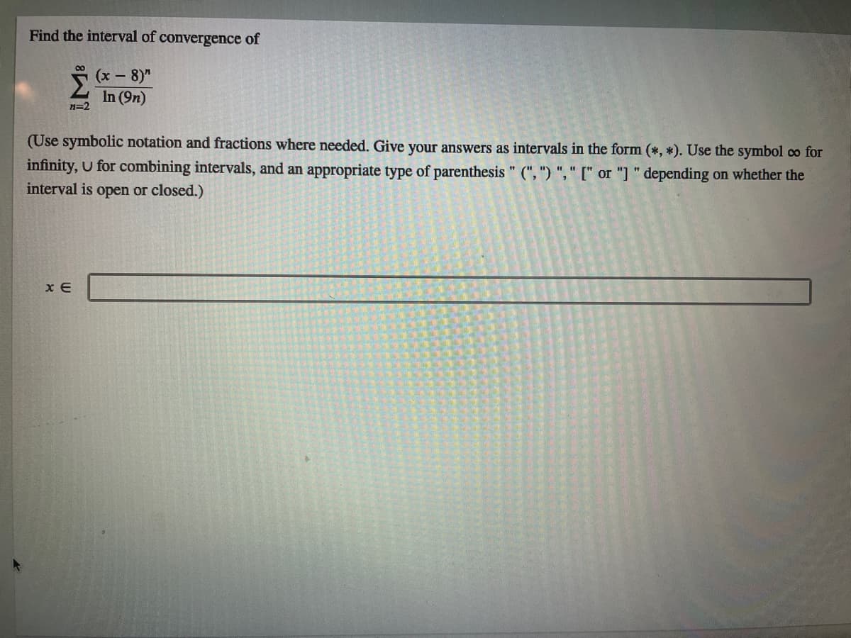 Find the interval of convergence of
5 (x - 8)"
In (9n)
n=2
(Use symbolic notation and fractions where needed. Give your answers as intervals in the form (*, *). Use the symbol oco for
infinity, U for combining intervals, and an appropriate type of parenthesis " (", ") "," [" or "] " depending on whether the
interval is open or closed.)
x E
