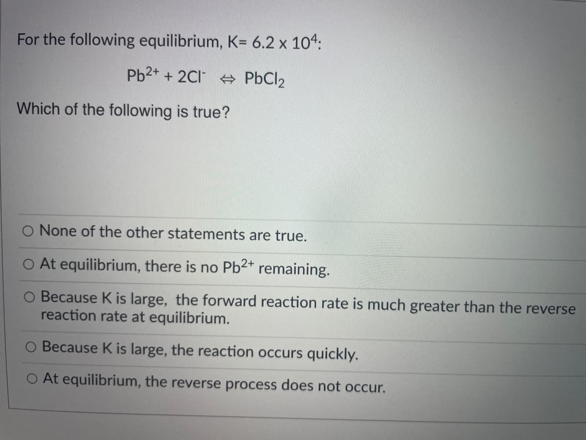 For the following equilibrium, K= 6.2 x 104:
Pb2+ + 2CI PbCl2
Which of the following is true?
O None of the other statements are true.
At equilibrium, there is no Pb2* remaining.
Because K is large, the forward reaction rate is much greater than the reverse
reaction rate at equilibrium.
Because K is large, the reaction occurs quickly.
O At equilibrium, the reverse process does not occur.
