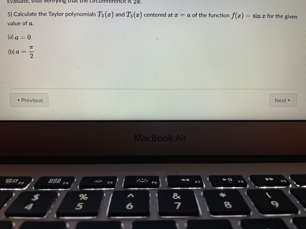 Evaluate, thus
Is 27.
aun jeun 8uI
5) Calculate the Taylor polynomials T2 (a) and T3 (x) centered at a = a of the function f(x) = sin a for the given
value of a.
(a) a = 0
T
(b) a =
« Previous
Next
MacBook Air
F5
F7
%
&
*
5
6
64
