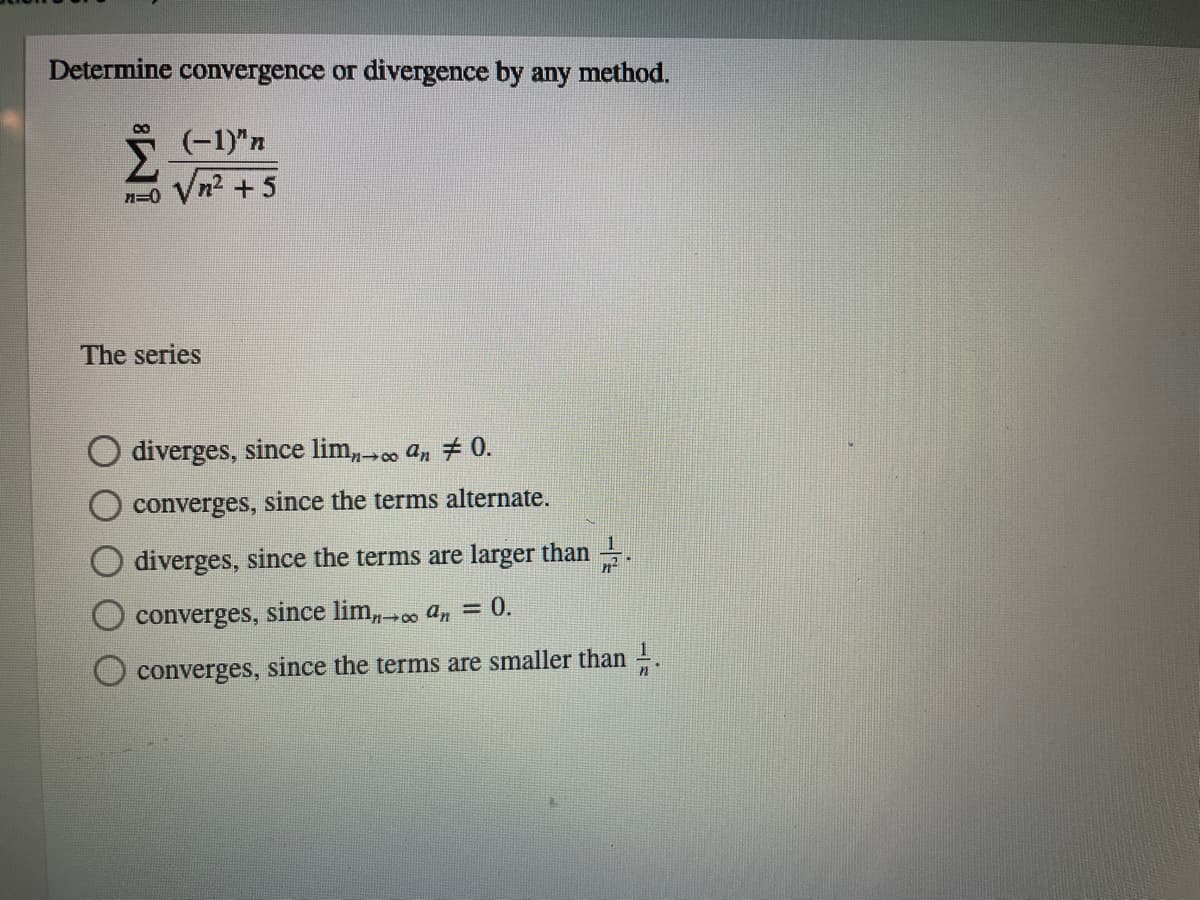 Determine convergence or divergence by any method.
(-1)"n
n=0 Vn2 +5
The series
diverges, since lim, . an # 0.
converges, since the terms alternate.
diverges, since the terms are larger than .
converges, since lim,. an = 0.
converges, since the terms are smaller than 1.
