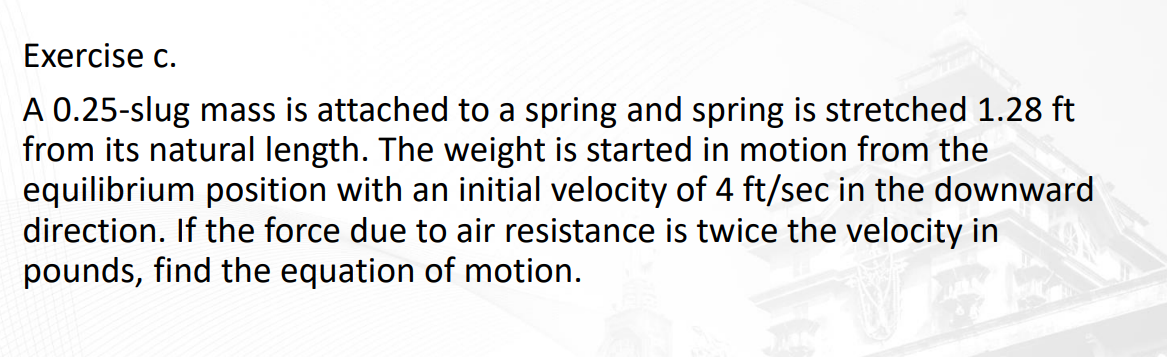 Exercise c.
A 0.25-slug mass is attached to a spring and spring is stretched 1.28 ft
from its natural length. The weight is started in motion from the
equilibrium position with an initial velocity of 4 ft/sec in the downward
direction. If the force due to air resistance is twice the velocity in
pounds, find the equation of motion.