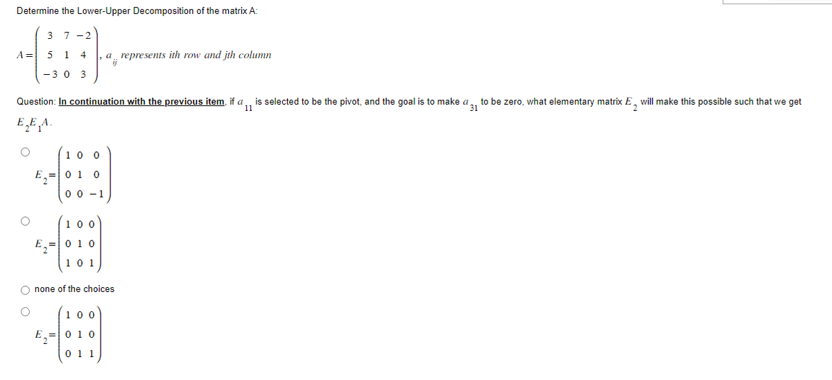 Determine the Lower-Upper Decomposition of the matrix A:
3 7-2
5 14 , a represents ith row and jth column
ij
A = 5 1
O
- 3 0 3
Question: In continuation with the previous item, if a is selected to be the pivot, and the goal is to make a to be zero, what elementary matrix E, will make this possible such that we get
31
11
EEA.
E₁
=
E₂²
=
10 0
0 1 0
00-1
100
010
101
O none of the choices
O
100
E₂010
0 1 1