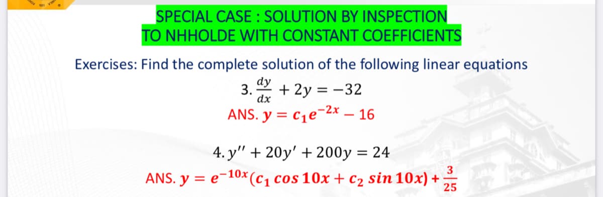 SPECIAL CASE: SOLUTION BY INSPECTION
TO NHHOLDE WITH CONSTANT COEFFICIENTS
Exercises: Find the complete solution of the following linear equations
dy
3.- + 2y = -32
dx
ANS. y = C₁e-2x - 16
4. y" + 20y' + 200y = 24
3
=e-10x (C₁ cos 10x + c₂ sin 10x) +
25
ANS. y =