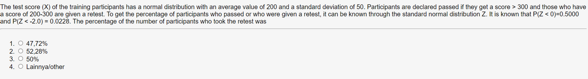 The test score (X) of the training participants has a normal distribution with an average value of 200 and a standard deviation of 50. Participants are declared passed if they get a score > 300 and those who have
a score of 200-300 are given a retest. To get the percentage of participants who passed or who were given a retest, it can be known through the standard normal distribution Z. It is known that P(Z < 0)=0.5000
and P(Z < -2.0) = 0.0228. The percentage of the number of participants who took the retest was
1. O 47,72%
2. O 52,28%
3. O 50%
4. O Lainnya/other
