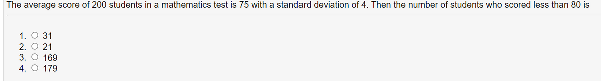 The average score of 200 students in a mathematics test is 75 with a standard deviation of 4. Then the number of students who scored less than 80 is
1. О 31
2. O 21
3. О 169
4. O 179
