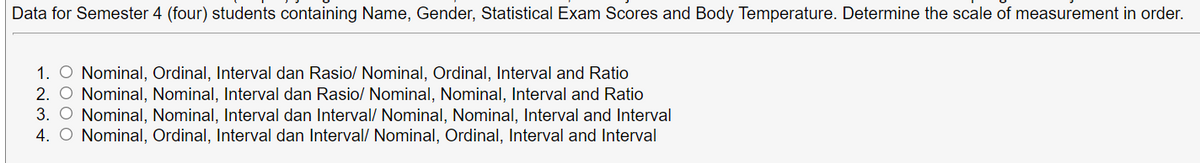 Data for Semester 4 (four) students containing Name, Gender, Statistical Exam Scores and Body Temperature. Determine the scale of measurement in order.
1. O Nominal, Ordinal, Interval dan Rasio/ Nominal, Ordinal, Interval and Ratio
2. O Nominal, Nominal, Interval dan Rasio/ Nominal, Nominal, Interval and Ratio
3. O Nominal, Nominal, Interval dan Interval/ Nominal, Nominal, Interval and Interval
4. O Nominal, Ordinal, Interval dan Interval/ Nominal, Ordinal, Interval and Interval
