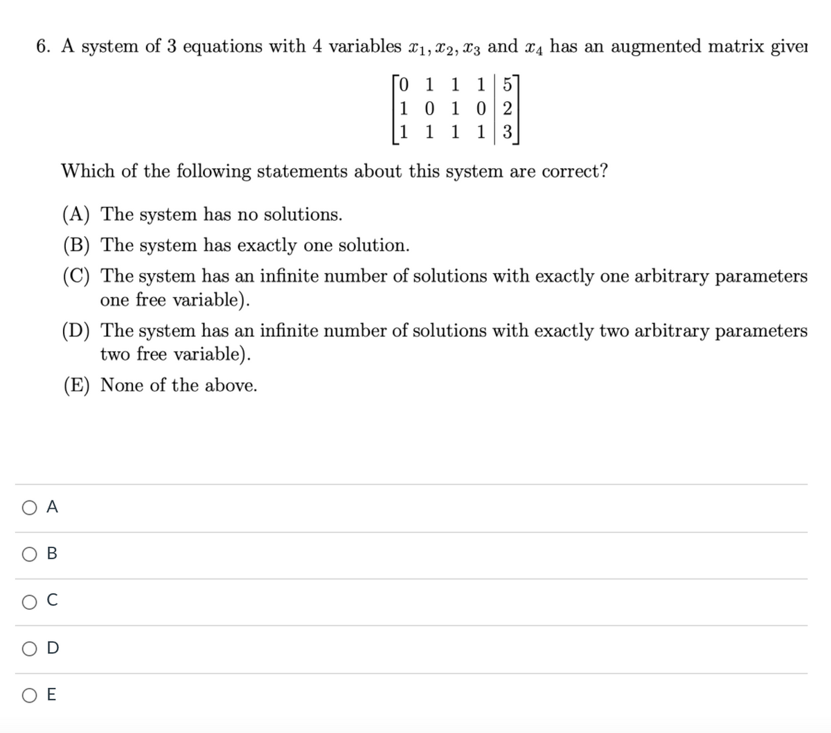 6. A system of 3 equations with 4 variables x1, x2, X3 and x4 has an augmented matrix givei
1 5
0 2
13
1
1
1 0 1
1
1
1
Which of the following statements about this system are correct?
(A) The system has no solutions.
(B) The system has exactly one solution.
(C) The system has an infinite number of solutions with exactly one arbitrary parameters
one free variable).
(D) The system has an infinite number of solutions with exactly two arbitrary parameters
two free variable).
(E) None of the above.
A
В
C
E
