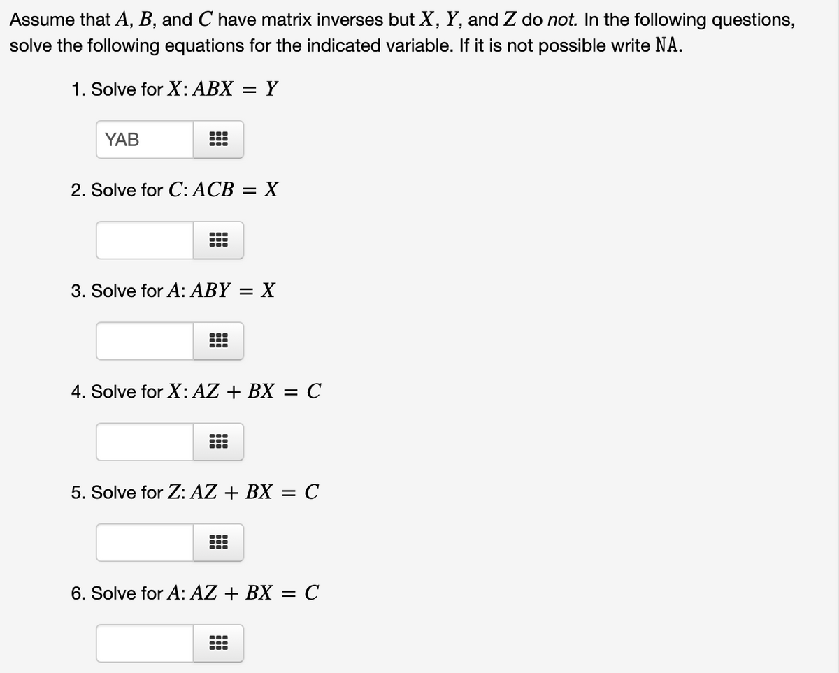 Assume that A, B, and C have matrix inverses but X, Y, and Z do not. In the following questions,
solve the following equations for the indicated variable. If it is not possible write NA.
1. Solve for X: ABX
Y
YAB
2. Solve for C: ACB = X
3. Solve for A: ABY
X
4. Solve for X: AZ + BX = C
5. Solve for Z: AZ + BX = C
6. Solve for A: AZ + BX = C
