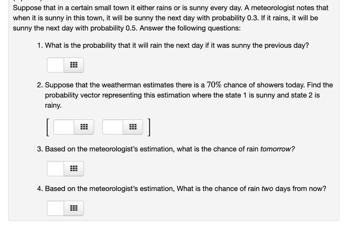 Suppose that in a certain small town it either rains or is sunny every day. A meteorologist notes that
when it is sunny in this town, it will be sunny the next day with probability 0.3. If it rains, it will be
sunny the next day with probability 0.5. Answer the following questions:
1. What is the probability that it will rain the next day if it was sunny the previous day?
2. Suppose that the weatherman estimates there is a 70% chance of showers today. Find the
probability vector representing this estimation where the state 1 is sunny and state 2 is
rainy.
3. Based on the meteorologist's estimation, what is the chance of rain tomorrow?
4. Based on the meteorologist's estimation, What is the chance of rain two days from now?
