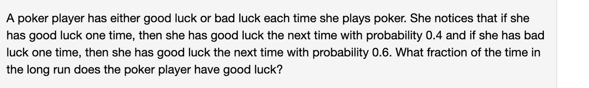 A poker player has either good luck or bad luck each time she plays poker. She notices that if she
has good luck one time, then she has good luck the next time with probability 0.4 and if she has bad
luck one time, then she has good luck the next time with probability 0.6. What fraction of the time in
the long run does the poker player have good luck?
