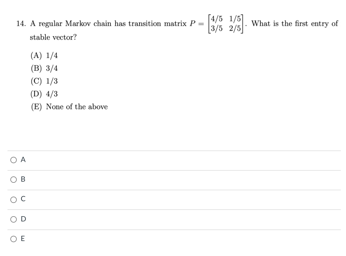 [4/5 1/5]
[3/5 2/5]
14. A regular Markov chain has transition matrix P =
What is the first entry of
stable vector?
(A) 1/4
(B) 3/4
(C) 1/3
(D) 4/3
(E) None of the above
A
E
D
