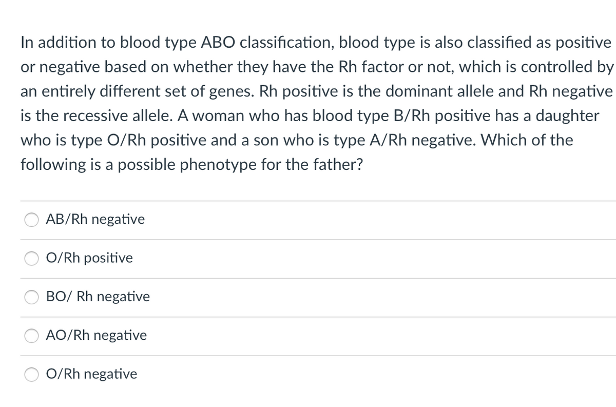 In addition to blood type ABO classification, blood type is also classified as positive
or negative based on whether they have the Rh factor or not, which is controlled by
an entirely different set of genes. Rh positive is the dominant allele and Rh negative
is the recessive allele. A woman who has blood type B/Rh positive has a daughter
who is type O/Rh positive and a son who is type A/Rh negative. Which of the
following is a possible phenotype for the father?
AB/Rh negative
O/Rh positive
BO/ Rh negative
AO/Rh negative
O/Rh negative
