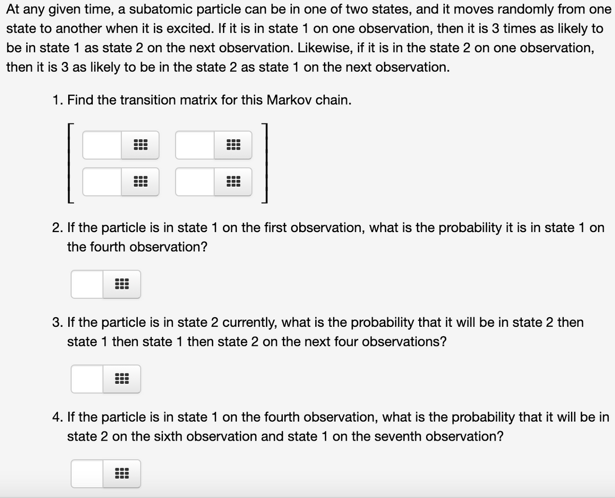 At any given time, a subatomic particle can be in one of two states, and it moves randomly from one
state to another when it is excited. If it is in state 1 on one observation, then it is 3 times as likely to
be in state 1 as state 2 on the next observation. Likewise, if it is in the state 2 on one observation,
then it is 3 as likely to be in the state 2 as state 1 on the next observation.
1. Find the transition matrix for this Markov chain.
2. If the particle is in state 1 on the first observation, what is the probability it is in state 1 on
the fourth observation?
3. If the particle is in state 2 currently, what is the probability that it will be in state 2 then
state 1 then state 1 then state 2 on the next four observations?
4. If the particle is in state 1 on the fourth observation, what is the probability that it will be in
state 2 on the sixth observation and state 1 on the seventh observation?
