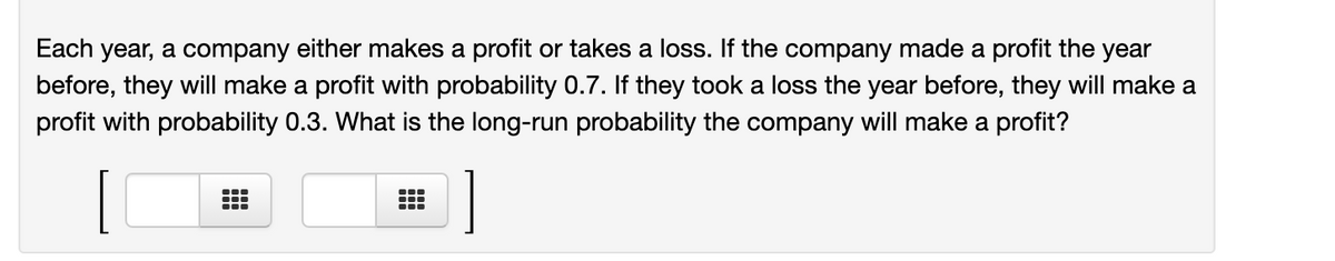 Each year, a company either makes a profit or takes a loss. If the company made a profit the year
before, they will make a profit with probability 0.7. If they took a loss the year before, they will make a
profit with probability 0.3. What is the long-run probability the company will make a profit?
