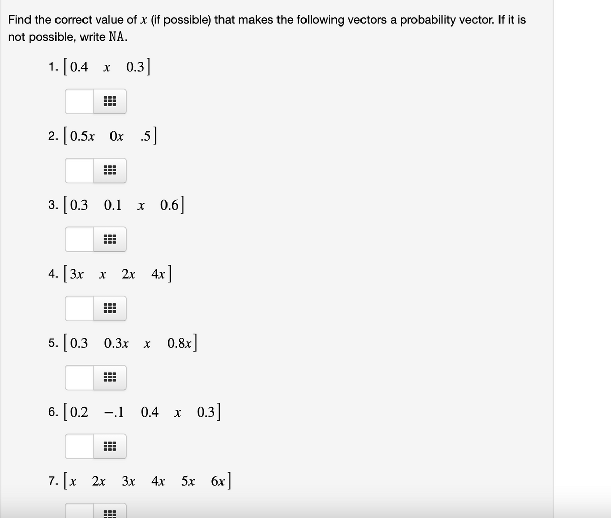 Find the correct value of x (if possible) that makes the following vectors a probability vector. If it is
not possible, write NA.
1. [0.4 x
0.3]
2. [0.5x Ox 5]
3. [0.3 0.1
x 0.6]
4. 3x x
2x 4x]
5. [0.3 0.3x
x 0.8x]
6. [0.2 -.1 0.4 x 0.3]
7. [x 2x
3x
4х
5x 6x
