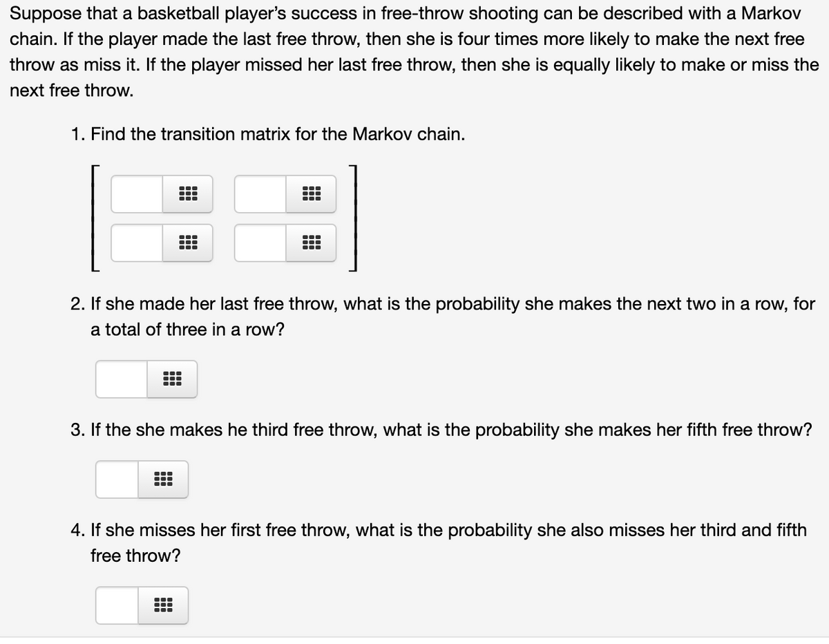 Suppose that a basketball player's success in free-throw shooting can be described with a Markov
chain. If the player made the last free throw, then she is four times more likely to make the next free
throw as miss it. If the player missed her last free throw, then she is equally likely to make or miss the
next free throw.
1. Find the transition matrix for the Markov chain.
2. If she made her last free throw, what is the probability she makes the next two in a row, for
a total of three in a row?
3. If the she makes he third free throw, what is the probability she makes her fifth free throw?
4. If she misses her first free throw, what is the probability she also misses her third and fifth
free throw?
