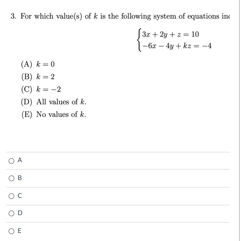 3. For which value(s) of k is the following system of equations ino
3x + 2y + z = 10
-6x – 4y + kz = -4
(A) k = 0
(B) k = 2
(C) k = -2
(D) All values of k.
(E) No values of k.
O A
ов
O D
O E
