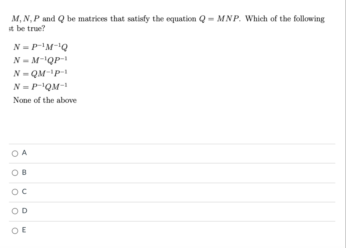 M, N, P and Q be matrices that satisfy the equation Q = MNP. Which of the following
st be true?
%3|
N = P-'M-'Q
N = M-'QP-1
N = QM-1P-1
%3D
N = P-\QM-1
None of the above
A
O E
B.
D
