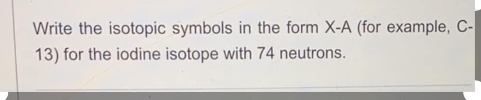 Write the isotopic symbols in the form X-A (for example, C-
13) for the iodine isotope with 74 neutrons.
