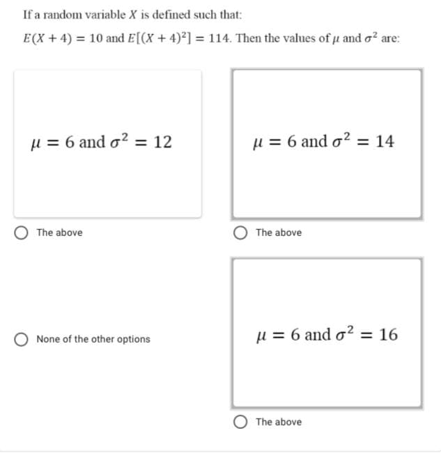 If a random variable X is defined such that:
E(X + 4) = 10 and E[(X + 4)²] = 114. Then the values of u and o? are:
µ = 6 and o? = 12
µ = 6 and o? = 14
The above
The above
None of the other options
u = 6 and o? = 16
The above
