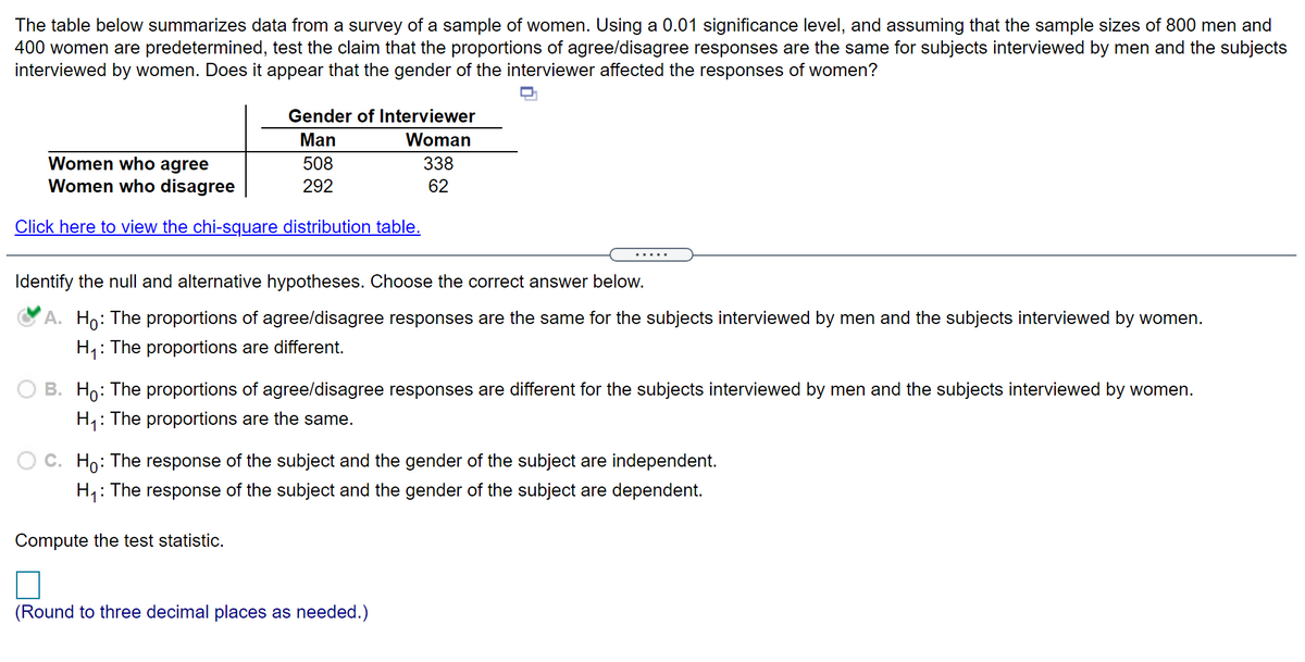 The table below summarizes data from a survey of a sample of women. Using a 0.01 significance level, and assuming that the sample sizes of 800 men and
400 women are predetermined, test the claim that the proportions of agree/disagree responses are the same for subjects interviewed by men and the subjects
interviewed by women. Does it appear that the gender of the interviewer affected the responses of women?
Gender of Interviewer
Man
Woman
Women who agree
Women who disagree
508
338
292
62
Click here to view the chi-square distribution table.
.....
Identify the null and alternative hypotheses. Choose the correct answer below.
A. Ho: The proportions of agree/disagree responses are the same for the subjects interviewed by men and the subjects interviewed by women.
H1:
: The proportions are different.
B. Ho: The proportions of agree/disagree responses are different for the subjects interviewed by men and the subjects interviewed by women.
H,: The proportions are the same.
C. Ho: The response of the subject and the gender of the subject are independent.
H: The response of the subject and the gender of the subject are dependent.
Compute the test statistic.
(Round to three decimal places as needed.)
