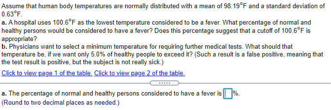 Assume that human body temperatures are normally distributed with a mean of 98.19°F and a standard deviation of
0.63°F.
a. A hospital uses 100.6°F as the lowest temperature considered to be a fever. What percentage of normal and
healthy persons would be considered to have a fever? Does this percentage suggest that a cutoff of 100.6°F is
appropriate?
b. Physicians want to select a minimum temperature for requiring further medical tests. What should that
temperature be, if we want only 5.0% of healthy people to exceed it? (Such a result is a false positive, meaning that
the test result is positive, but the subject is not really sick.)
Click to view page 1 of the table. Click to view page 2 of the table.
a. The percentage of normal and healthy persons considered to have a fever is %.
(Round to two decimal places as needed.)
