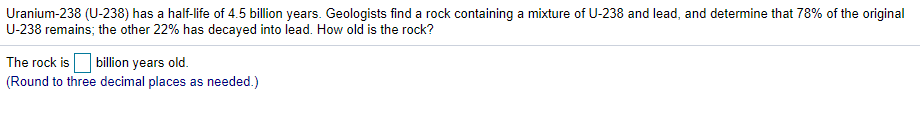 Uranium-238 (U-238) has a half-life of 4.5 billion years. Geologists find a rock containing a mixture of U-238 and lead, and determine that 78% of the original
U-238 remains; the other 22% has decayed into lead. How old is the rock?
The rock is billion years old.
(Round to three decimal places as needed.)
