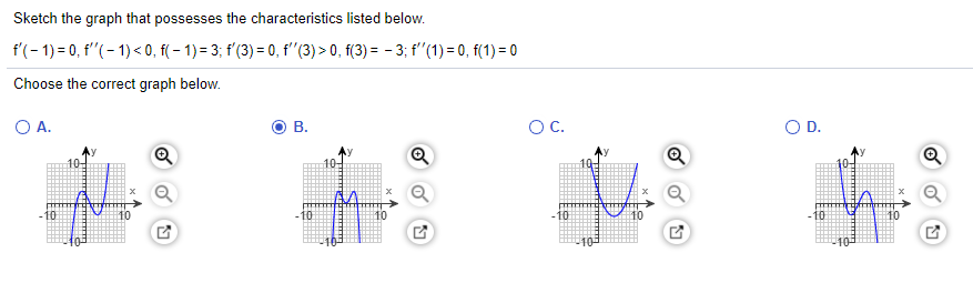 Sketch the graph that possesses the characteristics listed below.
f'(- 1) = 0, f"(- 1)< 0, f( – 1) = 3; f'(3) = 0, f'"(3) > 0, f(3) = - 3; f"(1) = 0, f(1) = 0
Choose the correct graph below.
O A.
В.
OC.
OD.
10-
10
10
10
