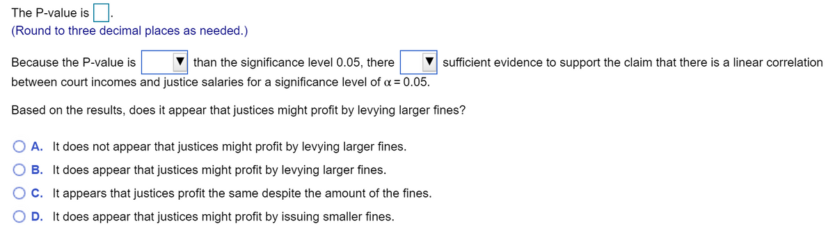 The P-value is
(Round to three decimal places as needed.)
Because the P-value is
than the significance level 0.05, there
sufficient evidence to support the claim that there is a linear correlation
between court incomes and justice salaries for a significance level of a = 0.05.
Based on the results, does it appear that justices might profit by levying larger fines?
A. It does not appear that justices might profit by levying larger fines.
B. It does appear that justices might profit by levying larger fines.
C. It appears that justices profit the same despite the amount of the fines.
D. It does appear that justices might profit by issuing smaller fines.
