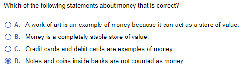 Which of the following statements about money that is correct?
O A. A work of art is an example of money because it can act as a store of value.
B. Money is a completely stable store of value.
OC. Credit cards and debit cards are examples of money.
D. Notes and coins inside banks are not counted as money.
